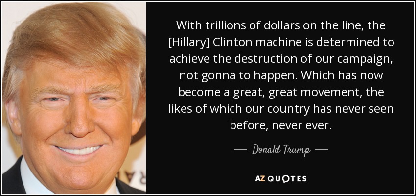 With trillions of dollars on the line, the [Hillary] Clinton machine is determined to achieve the destruction of our campaign, not gonna to happen. Which has now become a great, great movement, the likes of which our country has never seen before, never ever. - Donald Trump