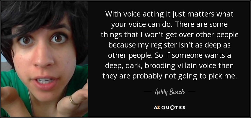 With voice acting it just matters what your voice can do. There are some things that I won't get over other people because my register isn't as deep as other people. So if someone wants a deep, dark, brooding villain voice then they are probably not going to pick me. - Ashly Burch