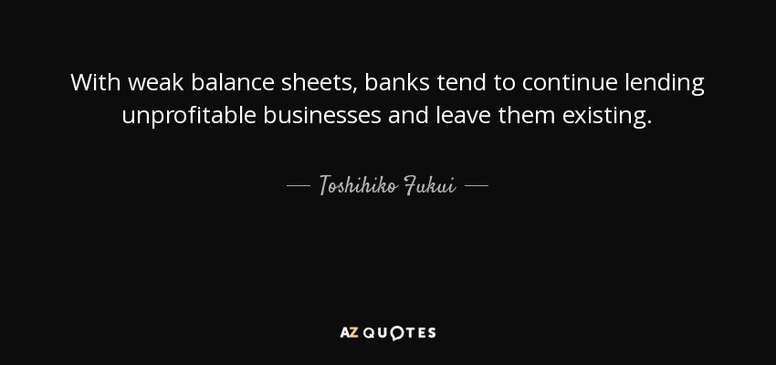 With weak balance sheets, banks tend to continue lending unprofitable businesses and leave them existing. - Toshihiko Fukui
