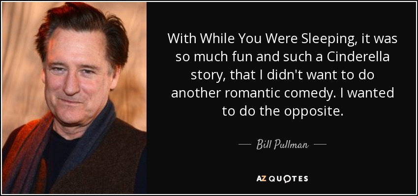 With While You Were Sleeping, it was so much fun and such a Cinderella story, that I didn't want to do another romantic comedy. I wanted to do the opposite. - Bill Pullman