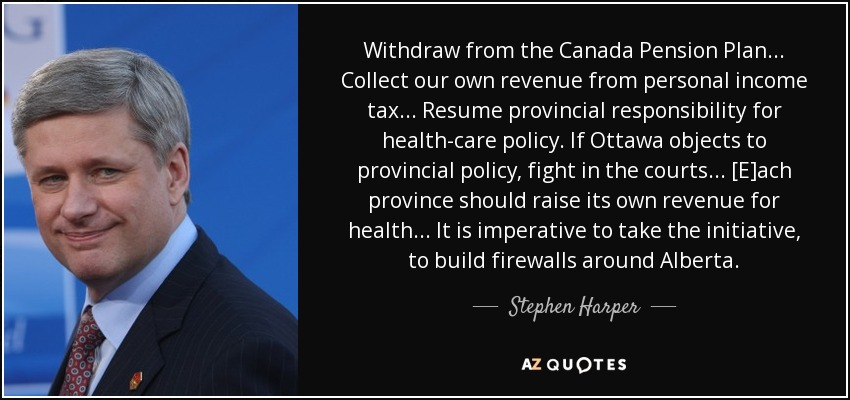 Withdraw from the Canada Pension Plan... Collect our own revenue from personal income tax... Resume provincial responsibility for health-care policy. If Ottawa objects to provincial policy, fight in the courts... [E]ach province should raise its own revenue for health... It is imperative to take the initiative, to build firewalls around Alberta. - Stephen Harper