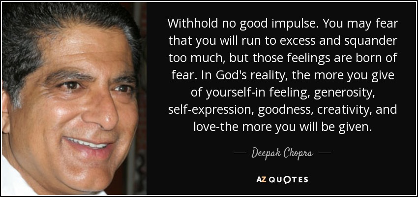 Withhold no good impulse. You may fear that you will run to excess and squander too much, but those feelings are born of fear. In God's reality, the more you give of yourself-in feeling, generosity, self-expression, goodness, creativity, and love-the more you will be given. - Deepak Chopra