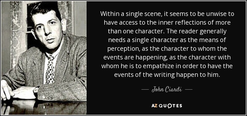 Within a single scene, it seems to be unwise to have access to the inner reflections of more than one character. The reader generally needs a single character as the means of perception, as the character to whom the events are happening, as the character with whom he is to empathize in order to have the events of the writing happen to him. - John Ciardi