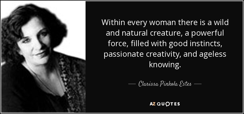 Within every woman there is a wild and natural creature, a powerful force, filled with good instincts, passionate creativity, and ageless knowing. - Clarissa Pinkola Estes