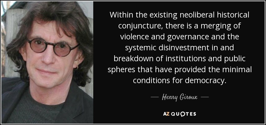 Within the existing neoliberal historical conjuncture, there is a merging of violence and governance and the systemic disinvestment in and breakdown of institutions and public spheres that have provided the minimal conditions for democracy. - Henry Giroux