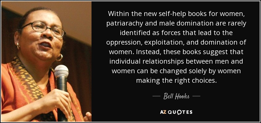 Within the new self-help books for women, patriarachy and male domination are rarely identified as forces that lead to the oppression, exploitation, and domination of women. Instead, these books suggest that individual relationships between men and women can be changed solely by women making the right choices. - Bell Hooks