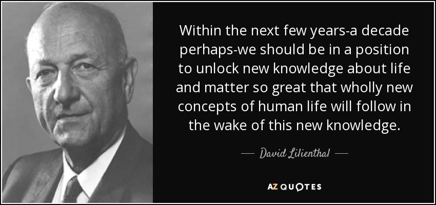 Within the next few years-a decade perhaps-we should be in a position to unlock new knowledge about life and matter so great that wholly new concepts of human life will follow in the wake of this new knowledge. - David Lilienthal
