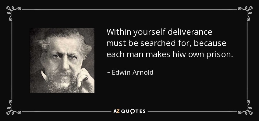 Within yourself deliverance must be searched for, because each man makes hiw own prison. - Edwin Arnold
