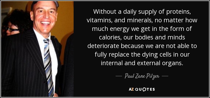 Without a daily supply of proteins, vitamins, and minerals, no matter how much energy we get in the form of calories, our bodies and minds deteriorate because we are not able to fully replace the dying cells in our internal and external organs. - Paul Zane Pilzer