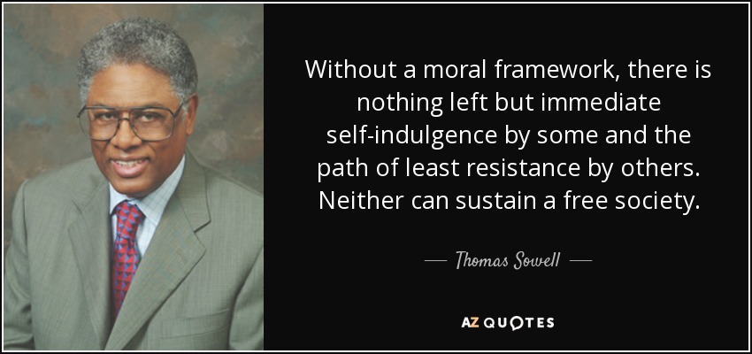 Without a moral framework, there is nothing left but immediate self-indulgence by some and the path of least resistance by others. Neither can sustain a free society. - Thomas Sowell