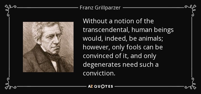 Without a notion of the transcendental, human beings would, indeed, be animals; however, only fools can be convinced of it, and only degenerates need such a conviction. - Franz Grillparzer