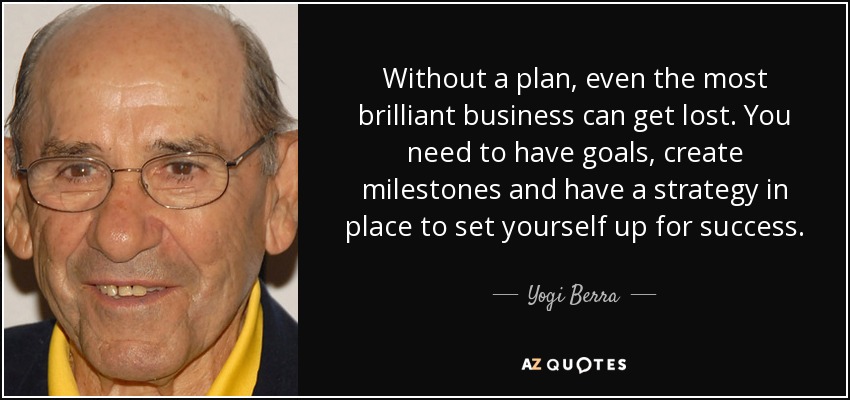 Without a plan, even the most brilliant business can get lost. You need to have goals, create milestones and have a strategy in place to set yourself up for success. - Yogi Berra