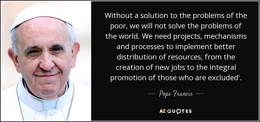 Without a solution to the problems of the poor, we will not solve the problems of the world. We need projects, mechanisms and processes to implement better distribution of resources, from the creation of new jobs to the integral promotion of those who are excluded'. - Pope Francis