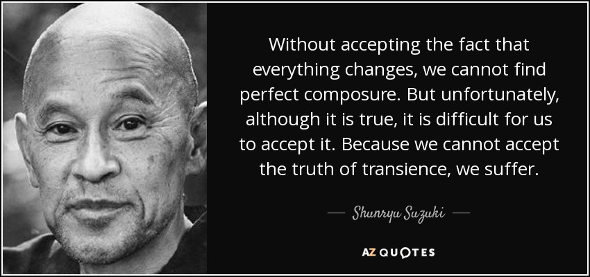 Without accepting the fact that everything changes, we cannot find perfect composure. But unfortunately, although it is true, it is difficult for us to accept it. Because we cannot accept the truth of transience, we suffer. - Shunryu Suzuki