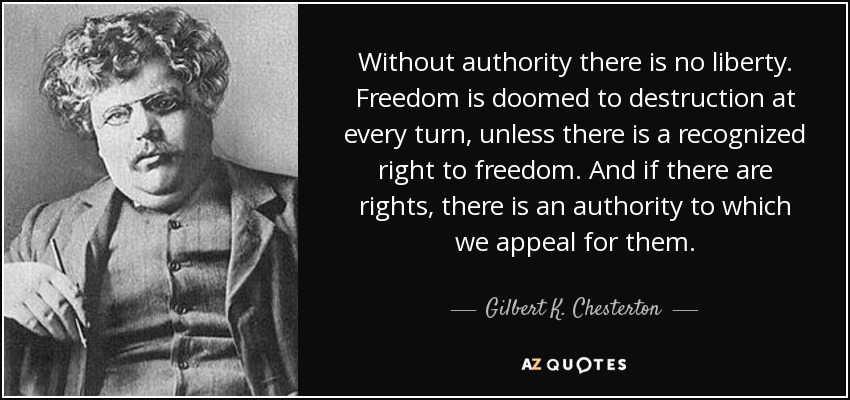 Without authority there is no liberty. Freedom is doomed to destruction at every turn, unless there is a recognized right to freedom. And if there are rights, there is an authority to which we appeal for them. - Gilbert K. Chesterton