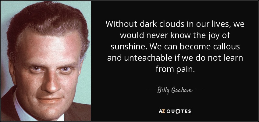 Without dark clouds in our lives, we would never know the joy of sunshine. We can become callous and unteachable if we do not learn from pain. - Billy Graham
