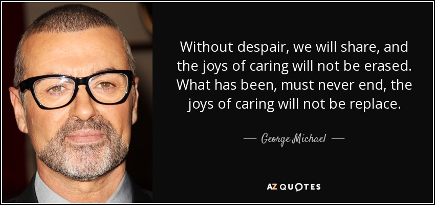 Without despair, we will share, and the joys of caring will not be erased. What has been, must never end, the joys of caring will not be replace. - George Michael