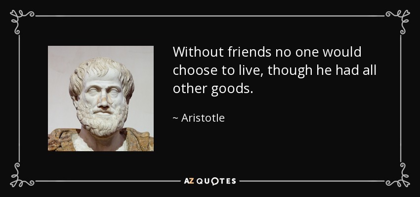 Without friends no one would choose to live, though he had all other goods. - Aristotle