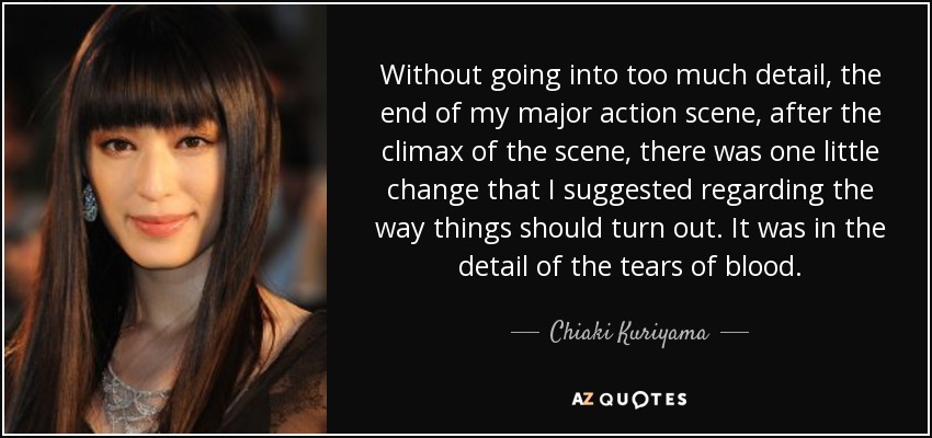 Without going into too much detail, the end of my major action scene, after the climax of the scene, there was one little change that I suggested regarding the way things should turn out. It was in the detail of the tears of blood. - Chiaki Kuriyama