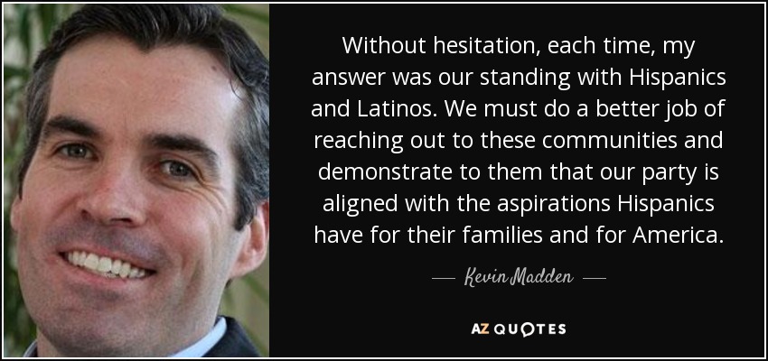 Without hesitation, each time, my answer was our standing with Hispanics and Latinos. We must do a better job of reaching out to these communities and demonstrate to them that our party is aligned with the aspirations Hispanics have for their families and for America. - Kevin Madden