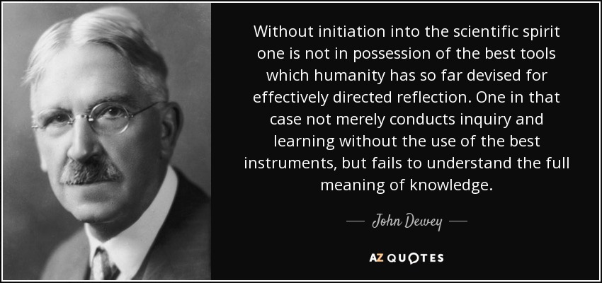Without initiation into the scientific spirit one is not in possession of the best tools which humanity has so far devised for effectively directed reflection. One in that case not merely conducts inquiry and learning without the use of the best instruments, but fails to understand the full meaning of knowledge. - John Dewey