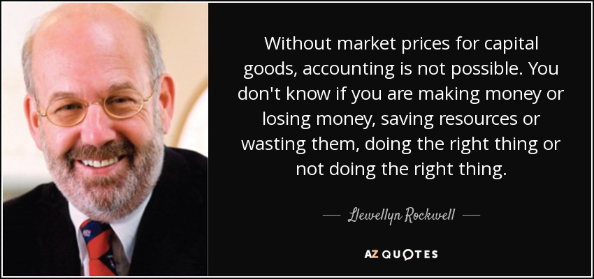 Without market prices for capital goods, accounting is not possible. You don't know if you are making money or losing money, saving resources or wasting them, doing the right thing or not doing the right thing. - Llewellyn Rockwell
