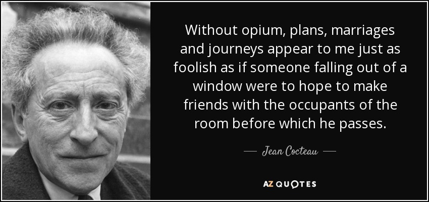 Without opium, plans, marriages and journeys appear to me just as foolish as if someone falling out of a window were to hope to make friends with the occupants of the room before which he passes. - Jean Cocteau