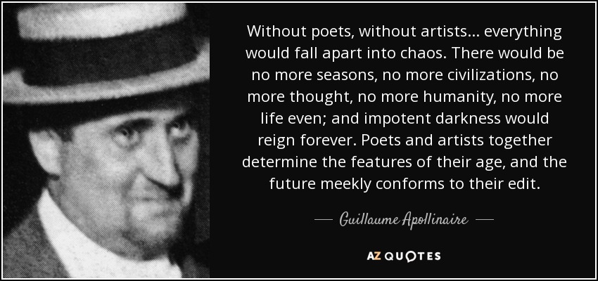 Without poets, without artists... everything would fall apart into chaos. There would be no more seasons, no more civilizations, no more thought, no more humanity, no more life even; and impotent darkness would reign forever. Poets and artists together determine the features of their age, and the future meekly conforms to their edit. - Guillaume Apollinaire
