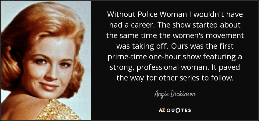 Without Police Woman I wouldn't have had a career. The show started about the same time the women's movement was taking off. Ours was the first prime-time one-hour show featuring a strong, professional woman. It paved the way for other series to follow. - Angie Dickinson