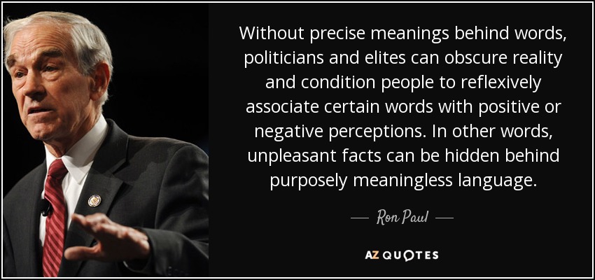 Without precise meanings behind words, politicians and elites can obscure reality and condition people to reflexively associate certain words with positive or negative perceptions. In other words, unpleasant facts can be hidden behind purposely meaningless language. - Ron Paul