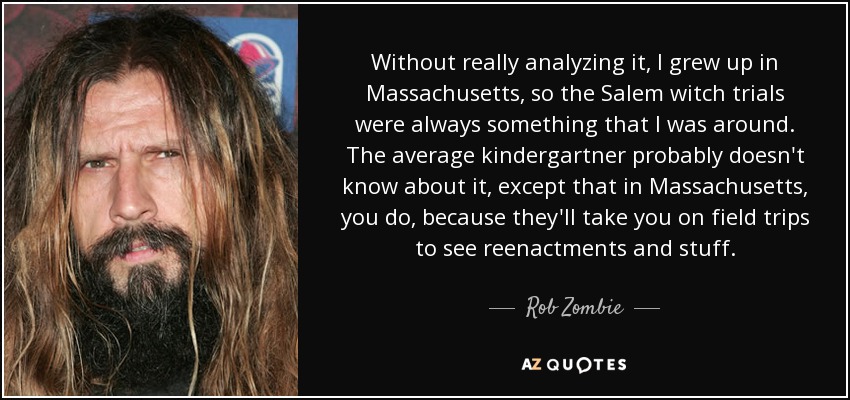 Without really analyzing it, I grew up in Massachusetts, so the Salem witch trials were always something that I was around. The average kindergartner probably doesn't know about it, except that in Massachusetts, you do, because they'll take you on field trips to see reenactments and stuff. - Rob Zombie
