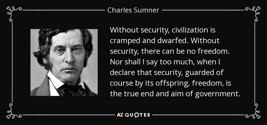 Without security, civilization is cramped and dwarfed. Without security, there can be no freedom. Nor shall I say too much, when I declare that security, guarded of course by its offspring, freedom, is the true end and aim of government. - Charles Sumner