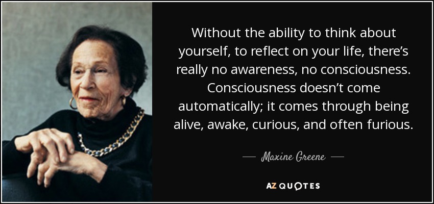 Without the ability to think about yourself, to reflect on your life, there’s really no awareness, no consciousness. Consciousness doesn’t come automatically; it comes through being alive, awake, curious, and often furious. - Maxine Greene