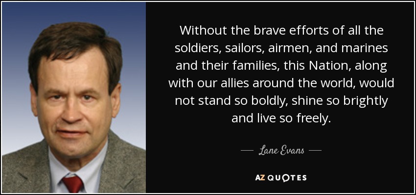 Without the brave efforts of all the soldiers, sailors, airmen, and marines and their families, this Nation, along with our allies around the world, would not stand so boldly, shine so brightly and live so freely. - Lane Evans