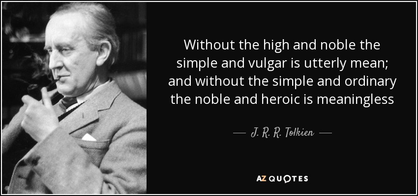 Without the high and noble the simple and vulgar is utterly mean; and without the simple and ordinary the noble and heroic is meaningless - J. R. R. Tolkien