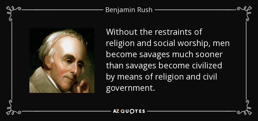 Without the restraints of religion and social worship, men become savages much sooner than savages become civilized by means of religion and civil government. - Benjamin Rush