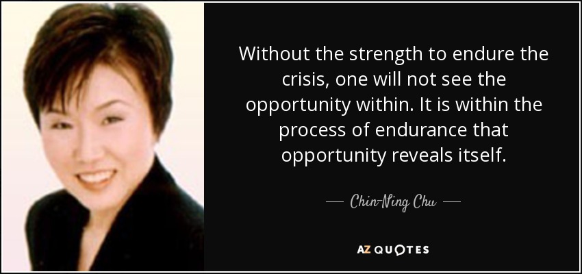 Without the strength to endure the crisis, one will not see the opportunity within. It is within the process of endurance that opportunity reveals itself. - Chin-Ning Chu