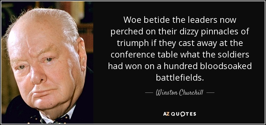 Woe betide the leaders now perched on their dizzy pinnacles of triumph if they cast away at the conference table what the soldiers had won on a hundred bloodsoaked battlefields. - Winston Churchill
