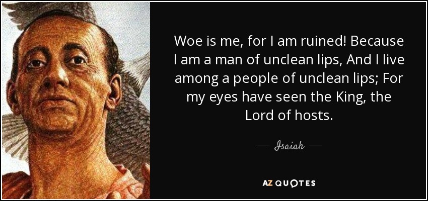 Woe is me, for I am ruined! Because I am a man of unclean lips, And I live among a people of unclean lips; For my eyes have seen the King, the Lord of hosts. - Isaiah