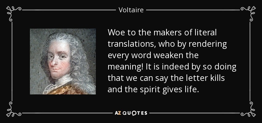 Woe to the makers of literal translations, who by rendering every word weaken the meaning! It is indeed by so doing that we can say the letter kills and the spirit gives life. - Voltaire