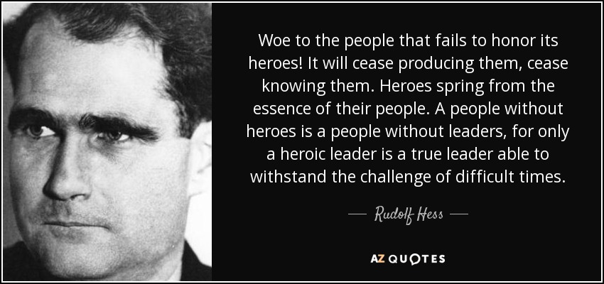 Woe to the people that fails to honor its heroes! It will cease producing them, cease knowing them. Heroes spring from the essence of their people. A people without heroes is a people without leaders, for only a heroic leader is a true leader able to withstand the challenge of difficult times. - Rudolf Hess