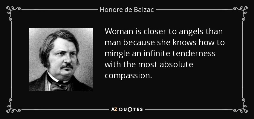 Woman is closer to angels than man because she knows how to mingle an infinite tenderness with the most absolute compassion. - Honore de Balzac