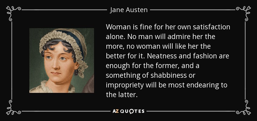 Woman is fine for her own satisfaction alone. No man will admire her the more, no woman will like her the better for it. Neatness and fashion are enough for the former, and a something of shabbiness or impropriety will be most endearing to the latter. - Jane Austen