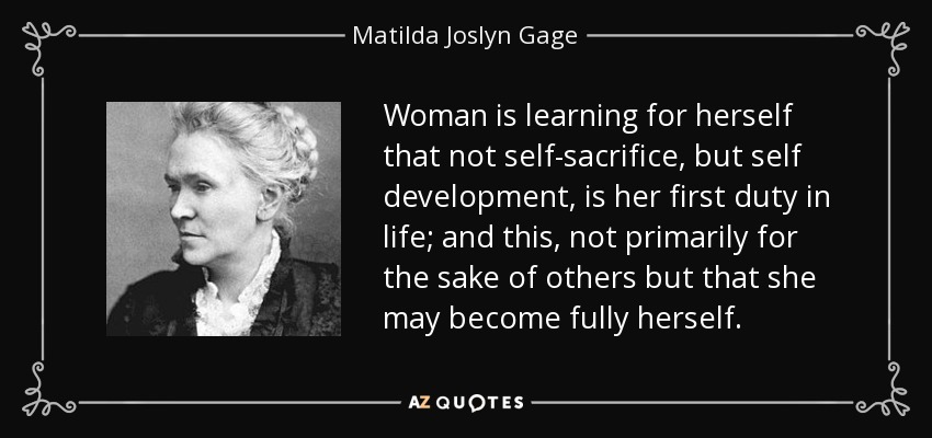 Woman is learning for herself that not self-sacrifice, but self development, is her first duty in life; and this, not primarily for the sake of others but that she may become fully herself. - Matilda Joslyn Gage