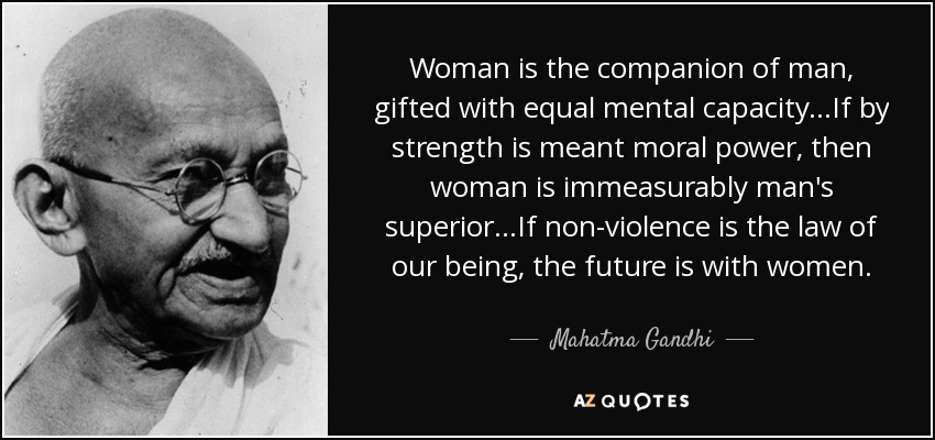 Woman is the companion of man, gifted with equal mental capacity...If by strength is meant moral power, then woman is immeasurably man's superior...If non-violence is the law of our being, the future is with women. - Mahatma Gandhi