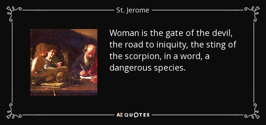Woman is the gate of the devil, the road to iniquity, the sting of the scorpion, in a word, a dangerous species. - St. Jerome