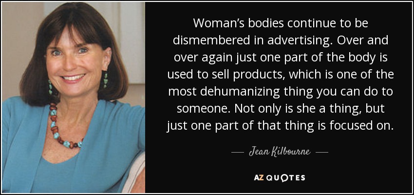 Woman’s bodies continue to be dismembered in advertising. Over and over again just one part of the body is used to sell products, which is one of the most dehumanizing thing you can do to someone. Not only is she a thing, but just one part of that thing is focused on. - Jean Kilbourne