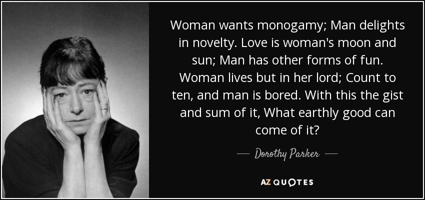 Woman wants monogamy; Man delights in novelty. Love is woman's moon and sun; Man has other forms of fun. Woman lives but in her lord; Count to ten, and man is bored. With this the gist and sum of it, What earthly good can come of it? - Dorothy Parker