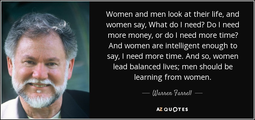 Women and men look at their life, and women say, What do I need? Do I need more money, or do I need more time? And women are intelligent enough to say, I need more time. And so, women lead balanced lives; men should be learning from women. - Warren Farrell