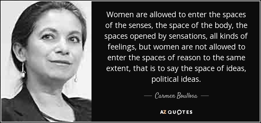 Women are allowed to enter the spaces of the senses, the space of the body, the spaces opened by sensations, all kinds of feelings, but women are not allowed to enter the spaces of reason to the same extent, that is to say the space of ideas, political ideas. - Carmen Boullosa